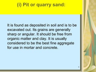 9
It is found as deposited in soil and is to be
excavated out. Its grains are generally
sharp or angular. It should be free from
organic matter and clay. It is usually
considered to be the best fine aggregate
for use in mortar and concrete.
(i) Pit or quarry sand:
 