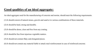 Good qualities of an ideal aggregate:
An ideal aggregate used for the manufacturing of concrete and mortar, should meet the following requirements.
(1) It should consist of natural stones, gravels and sand or in various combinations of these materials.
(2) It should be hard, strong and durable.
(3) It should be dense, clear and free from any coating.
(4) It should be free from injurious vegetable matters.
(5) It should not contain flaky and elongated pieces.
(6) It should not contain any material liable to attack steel reinforcement in case of reinforced concrete.
 