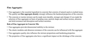 Fine Aggregate:
• Fine aggregate is the essential ingredient in concrete that consists of natural sand or crushed stone.
The quality and fine aggregate density strongly influence the hardened properties of the concrete.
• The concrete or mortar mixture can be made more durable, stronger and cheaper if you made the
selection of fine aggregate on basis of grading zone, particle shape and surface texture, abrasion
and skid resistance and absorption and surface moisture.
Role of Fine Aggregate in Concrete Mix
• Fine aggregates provide dimensional stability to the mixture
• The elastic modulus and abrasion resistance of the concrete can be influenced with fine aggregate
• Fine aggregates quality also influence the mixture proportions and hardening properties
• The properties of fine aggregates also have a significant impact on the shrinkage of the concrete.
 