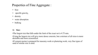 Properties of Fine Aggregate :
• Size
• specific gravity,
• density
• water absorption
• bulking
1) Size:
•The largest size that falls under the limit of the exact set is 4.75 mm.
•Using the largest size will give more dense concrete, but a mixture of all sizes is more
desirable and more economical.
•If cement mortar is prepared for masonry work or plastering work, very fine types of
sand of similar size is used.
 