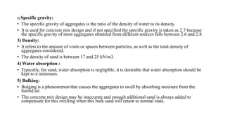 2) Specific gravity:
• The specific gravity of aggregates is the ratio of the density of water to its density.
• It is used for concrete mix design and if not specified the specific gravity is taken as 2.7 because
the specific gravity of most aggregates obtained from different sources falls between 2.6 and 2.8.
3) Density:
• It refers to the amount of voids or spaces between particles, as well as the total density of
aggregates considered.
• The density of sand is between 17 and 25 kN/m3.
4) Water absorption :
• Typically, for sand, water absorption is negligible, it is desirable that water absorption should be
kept to a minimum.
5) Bulking:
• Bulging is a phenomenon that causes the aggregates to swell by absorbing moisture from the
humid air.
• The concrete mix design may be inaccurate and enough additional sand is always added to
compensate for this swelling when this bulk sand will return to normal state.
 
