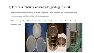 1) Fineness modules of sand and grading of sand
•Grain size distribution for concrete mixes that will provide a dense strong mixture. Ensure that the voids
between the larger particles are filled with medium particles.
•The remaining voids are filled with still smaller particles until the smallest voids are filled with a small
amount of fines.
 