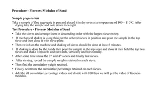 Procedure - Fineness Modulus of Sand
Sample preparation
Take a sample of fine aggregate in pan and placed it in dry oven at a temperature of 100 – 110oC. After
drying take the sample and note down its weight.
Test Procedure - Fineness Modulus of Sand
• Take the sieves and arrange them in descending order with the largest sieve on top.
• If mechanical shaker is using then put the ordered sieves in position and pour the sample in the top
sieve and then close it with sieve plate.
• Then switch on the machine and shaking of sieves should be done at least 5 minutes.
• If shaking is done by the hands then pour the sample in the top sieve and close it then hold the top two
sieves and shake it inwards and outwards, vertically and horizontally.
• After some time shake the 3rd and 4th sieves and finally last sieves.
• After sieving, record the sample weights retained on each sieve.
• Then find the cumulative weight retained.
• Finally determine the cumulative percentage retained on each sieves.
• Add the all cumulative percentage values and divide with 100 then we will get the value of fineness
modulus.
 