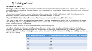 2) Bulking of sand
•BULKING OF SAND:-
•Bulking in sand Occurs When dry sand interacts with the atmospheric moisture. Presence of moisture content forms a thin layer
around sand particles. This layer generates the force which makes particles to move aside to each other. This results in the increase of
the volume of sand.
•Excessive presence of moisture content in the sand makes concrete to less durable and lose its strength. Remember, excessive
presence of moisture content increase the workability of concrete but loses its strength.
•As per IS2386-3 Bulking in Sand, Presence of 4% of moisture content in sand increases 25% of its volume.
•The extent of sand bulking depends on the grading of sand. Finer Sand possesses more bulking than the medium and coarse sand.
Thus, Bulking in the sand is high for fine sand and low for coarse sand. An increase of bulking in sand effects concrete mix and
results in harsh behaviour while placing.
•Moisture content less than 5% should be preferred for construction purposes.
•In order to calculate the bulking of sand/ Percentage of moisture content in the sand, the moisture content of sand is further
increased by adding some more water. Due to this, the sand particles pack close to each other and the Bulking of sand is gradually
decreased. Therefore this helps in finding the actual volume of sand(dry sand). In simple words, the dry sand and fully saturated sand
have the exact volume.
% of Moisture content Percentage of Bulking with respect to volume
2% 15%
3% 20%
4% 25%
5% 30%
 