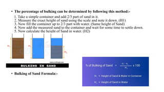 • The percentage of bulking can be determined by following this method:-
1. Take a simple container and add 2/3 part of sand in it.
2. Measure the exact height of sand using the scale and note it down. (H1)
3. Now fill the container up to 2/3 part with water. (Same height of Sand)
4. Now add the measured sand to the container and wait for some time to settle down.
5. Now calculate the height of Sand in water. (H2)
• Bulking of Sand Formula:-
 
