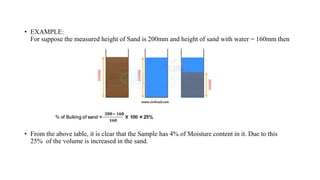 • EXAMPLE:
For suppose the measured height of Sand is 200mm and height of sand with water = 160mm then
• From the above table, it is clear that the Sample has 4% of Moisture content in it. Due to this
25% of the volume is increased in the sand.
 