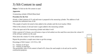 3) Silt Content in sand
Object: To find out the Silt content in sand
Apparatus
A measuring cylinder (250ml),Water,Sand
Procedure for the Test
•Firstly, a 50ml solution of 1% salt and water is prepared in the measuring cylinder. The addition of salt
increases the settlement time of silt.
•The sample of sand to be tested is then added to the cylinder until the level reaches 100ml.
•50ml of the solution of salt and water is again added to the measuring cylinder.
•Close the open end of the measuring cylinder and shake it well.
•After a period of 3-4 hours, you will notice a layer of silt settled over the sand.Now note down the volume V1
of the silt layer settled over the sand.
•Note down the volume V2 of the settled sand.
Repeat the procedure a couple more times to get the average.
Percentage of Silt Content = (V1/V2) x 100
V1 – Volume of silt layer
V2 – Volume of sand layer
The permissible value of silt content in Sand is 8%, hence the sand sample is ok and can be used for
construction purposes.
 