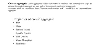 Properties of coarse aggregate
• Size
• Shape
• Surface Texture
• Specific Gravity
• Bulk Density
• Water Absorption
• Soundness
Coarse aggregate: Coarse aggregate is stone which are broken into small sizes and irregular in shape. In
construction work the aggregate are used such as limestone and granite or river aggregate.
Aggregate which has a size bigger than 4.75 mm or which retrained on 4.75 mm IS Sieve are known as Coarse
aggregate.
 