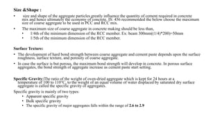 Size &Shape :
• size and shape of the aggregate particles greatly influence the quantity of cement required in concrete
mix and hence ultimately the economy of concrete. IS: 456 recommended the below choose the maximum
size of coarse aggregate to be used in PCC and RCC mix.
• The maximum size of coarse aggregate in concrete making should be less than,
• 1/4th of the minimum dimension of the RCC member. Ex: beam 300mm((1/4)*200)=50mm
• 1/5th of the minimum dimension of the RCC member.
Surface Texture:
• The development of hard bond strength between coarse aggregate and cement paste depends upon the surface
roughness, surface texture, and porosity of coarse aggregate.
• In case the surface is but porous, the maximum bond strength will develop in concrete. In porous surface
aggregates, the bond strength of aggregate increase as cement paste start setting.
Specific Gravity:The ratio of the weight of oven-dried aggregate which is kept for 24 hours at a
temperature of 100 to 110°C, to the weight of an equal volume of water displaced by saturated dry surface
aggregate is called the specific gravity of aggregates.
Specific gravity is mainly of two types:
• Apparent specific gravity
• Bulk specific gravity
• The specific gravity of major aggregates falls within the range of 2.6 to 2.9
 
