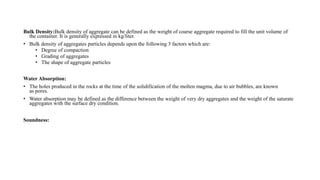 Bulk Density:Bulk density of aggregate can be defined as the weight of coarse aggregate required to fill the unit volume of
the container. It is generally expressed in kg/liter.
• Bulk density of aggregates particles depends upon the following 3 factors which are:
• Degree of compaction
• Grading of aggregates
• The shape of aggregate particles
Water Absorption:
• The holes produced in the rocks at the time of the solidification of the molten magma, due to air bubbles, are known
as pores.
• Water absorption may be defined as the difference between the weight of very dry aggregates and the weight of the saturate
aggregates with the surface dry condition.
Soundness:
 