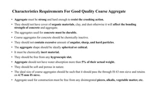 Characteristics Requirements For Good Quality Coarse Aggregate
• Aggregate must be strong and hard enough to resist the crushing action.
• They should not have cover of organic materials, clay, and dust otherwise it will affect the bonding
strength of concrete and aggregate.
• The aggregates used for concrete must be durable.
• Coarse aggregates for concrete should be chemically inactive.
• They should not contain excessive amount of angular, sharp, and hard particles.
• The aggregate shape should be ideally spherical or cubical.
• It must be chemically inert material.
• They should be free from any hygroscopic slat.
• Aggregate should not have water absorption more than 5% of their actual weight.
• They should be soft and porous in nature.
• The ideal size of coarse aggregates should be such that it should pass the through IS 63 mm sieve and retains
on 4.75 mm IS sieve.
• Aggregate used for construction must be free from any disintegrated pieces, alkalis, vegetable matter, etc.
 