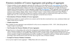 Fineness modules of Coarse Aggregates and grading of aggregate
• Fineness modulus of coarse aggregates represents the average size of the particles in the coarse aggregate by an index
number. It is calculated by performing sieve analysis with standard sieves. The cumulative percentage retained on each
sieve is added and subtracted by 100 gives the value of fine aggregate. Higher the aggregate size higher the Fineness
modulus hence fineness modulus of coarse aggregate is higher than fine aggregate. Coarse aggregate means the aggregate
which is retained on 4.75mm sieve when it is sieved through 4.75mm. To find fineness modulus of coarse aggregate we
need sieve sizes of 80mm, 40mm, 20mm, 10mm, 4.75mm, 2.36mm, 1.18mm, 0.6mm, 0.3mm and 0.15mm. Fineness
modulus is the number at which the average size of particle is known when we counted from lower-order sieve size to
higher-order sieve. So, in the calculation of coarse aggregate we need all sizes of sieves.
• Determination of Fineness Modulus of Coarse Aggregates
To find fineness modulus we need to perform sieve analysis and for that above mentioned sieve sizes, mechanical shaker and
digital weigh scale are required.
• Sample preparation
Take a sample of coarse aggregate in pan and placed it in dry oven at a temperature of 100 – 110oC. After drying take the
sample weight to nearest gram.
• Test Procedure for Fineness Modulus of Coarse Aggregates
Arrange the sieves in descending order and put the arrangement on mechanical shaker. It is suggested that, to know the exact
value of fineness modulus for coarse aggregate, mechanical shaker will give better value than hand shaking because of
more no. of sieves and heavy size particles. After proper sieving, record the sample weights retained on each sieve and find
out the cumulative weight of retained particles as well as cumulative % retained on each sieve. Finally add all cumulative
percentage values and divide the result with 100. Then we get the value of fineness modulus.
• Example for Fineness Modulus Calculation
Let us say dry weight of coarse aggregate = 5000g Values after sieve analysis are
 