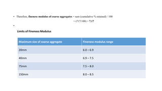 • Therefore, fineness modulus of coarse aggregates = sum (cumulative % retained) / 100
= (717/100) = 7.17
•
Maximum size of coarse aggregate Fineness modulus range
20mm 6.0 – 6.9
40mm 6.9 – 7.5
75mm 7.5 – 8.0
150mm 8.0 – 8.5
Limits of Fineness Modulus
 