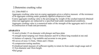 2.Determine crushing value
I.S. 2386-PART 4
Aggregate crushing value test on coarse aggregates gives a relative measure of the resistance
of an aggregate crushing under gradually applied compressive load.
Coarse aggregate crushing value is the percentage by weight of the crushed material obtained
when test aggregates are subjected to a specified load under standardized conditions.
Aggregate crushing value is a numerical index of the strength of the aggregate and it is used
in construction of roads and pavements.
APARATUS
•A steel cylinder 15 cm diameter with plunger and base plate
•A straight metal tamping rod 16mm diameter and 45 to 60cm long rounded at one end.
•A balance of capacity 3 kg readable and accurate to one gram.
•IS sieves of sizes 12.5mm, 10mm and 2.36mm
•A compression testing machine.
•Cylindrical metal measure of sufficient rigidity to retain its from under rough usage and of
11.5cm diameter and 18cm height.
•Dial gauge
 