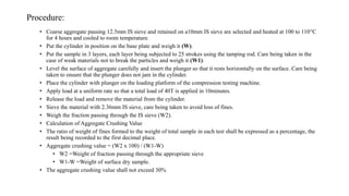 Procedure:
• Coarse aggregate passing 12.5mm IS sieve and retained on a10mm IS sieve are selected and heated at 100 to 110°C
for 4 hours and cooled to room temperature.
• Put the cylinder in position on the base plate and weigh it (W).
• Put the sample in 3 layers, each layer being subjected to 25 strokes using the tamping rod. Care being taken in the
case of weak materials not to break the particles and weigh it (W1).
• Level the surface of aggregate carefully and insert the plunger so that it rests horizontally on the surface. Care being
taken to ensure that the plunger does not jam in the cylinder.
• Place the cylinder with plunger on the loading platform of the compression testing machine.
• Apply load at a uniform rate so that a total load of 40T is applied in 10minutes.
• Release the load and remove the material from the cylinder.
• Sieve the material with 2.36mm IS sieve, care being taken to avoid loss of fines.
• Weigh the fraction passing through the IS sieve (W2).
• Calculation of Aggregate Crushing Value
• The ratio of weight of fines formed to the weight of total sample in each test shall be expressed as a percentage, the
result being recorded to the first decimal place.
• Aggregate crushing value = (W2 x 100) / (W1-W)
• W2 =Weight of fraction passing through the appropriate sieve
• W1-W =Weight of surface dry sample.
• The aggregate crushing value shall not exceed 30%
 