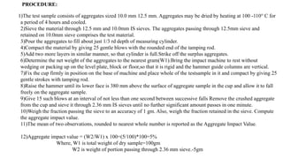 1)The test sample consists of aggregates sized 10.0 mm 12.5 mm. Aggregates may be dried by heating at 100 -110° C for
a period of 4 hours and cooled.
2)Sieve the material through 12.5 mm and 10.0mm IS sieves. The aggregates passing through 12.5mm sieve and
retained on 10.0mm sieve comprises the test material.
3)Pour the aggregates to fill about just 1/3 rd depth of measuring cylinder.
4)Compact the material by giving 25 gentle blows with the rounded end of the tamping rod.
5)Add two more layers in similar manner, so that cylinder is full.Strike off the surplus aggregates.
6)Determine the net weight of the aggregates to the nearest gram(W1).Bring the impact machine to rest without
wedging or packing up on the level plate, block or floor,so that it is rigid and the hammer guide columns are vertical.
7)Fix the cup firmly in position on the base of machine and place whole of the testsample in it and compact by giving 25
gentle strokes with tamping rod.
8)Raise the hammer until its lower face is 380 mm above the surface of aggregate sample in the cup and allow it to fall
freely on the aggregate sample.
9)Give 15 such blows at an interval of not less than one second between successive falls Remove the crushed aggregate
from the cup and sieve it through 2.36 mm IS sieves until no further significant amount passes in one minute.
10)Weigh the fraction passing the sieve to an accuracy of 1 gm. Also, weigh the fraction retained in the sieve. Compute
the aggregate impact value.
11)The mean of two observations, rounded to nearest whole number is reported as the Aggregate Impact Value.
12)Aggregate impact value = (W2/W1) x 100=(5/100)*100=5%
Where, W1 is total weight of dry sample=100gm
W2 is weight of portion passing through 2.36 mm sieve.-5gm
PROCEDURE:
 