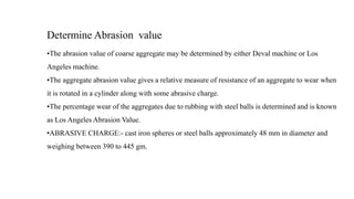 Determine Abrasion value
•The abrasion value of coarse aggregate may be determined by either Deval machine or Los
Angeles machine.
•The aggregate abrasion value gives a relative measure of resistance of an aggregate to wear when
it is rotated in a cylinder along with some abrasive charge.
•The percentage wear of the aggregates due to rubbing with steel balls is determined and is known
as Los Angeles Abrasion Value.
•ABRASIVE CHARGE:- cast iron spheres or steel balls approximately 48 mm in diameter and
weighing between 390 to 445 gm.
 