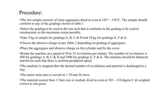 Procedure:
•The test sample consists of clean aggregates dried in oven at 105° – 110°C. The sample should
conform to any of the gradings shown in table 1.
•Select the grading to be used in the test such that it conforms to the grading to be used in
construction, to the maximum extent possible.
•Take 5 kg of sample for gradings A, B, C & D and 10 kg for gradings E, F & G.
•Choose the abrasive charge as per Table 2 depending on grading of aggregates.
•Place the aggregates and abrasive charge on the cylinder and fix the cover.
•Rotate the machine at a speed of 30 to 33 revolutions per minute. The number of revolutions is
500 for gradings A, B, C & D and 1000 for gradings E, F & G. The machine should be balanced
and driven such that there is uniform peripheral speed.
•The machine is stopped after the desired number of revolutions and material is discharged to a
tray.
•The entire stone dust is sieved on 1.70 mm IS sieve.
•The material coarser than 1.7mm size is washed, dried in oven at 105 – 110 degree C & weighed
correct to one gram.
 