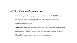 A) Classification Based on size:
1) Coarse aggregate: Aggregate which retained on the No.4 (4.75mm) sieve.
The function of the coarse aggregate is to act as the main loadbearing
component of the concrete.
2)Fine aggregate: Aggregate passing No.4(4.75mm) sieve and predominately
retained on the No.200 (75µ) sieve. The fine aggregate serve the purpose of
filling all the open space in between the coarse particles.
 