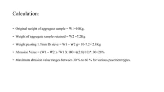 Calculation:
• Original weight of aggregate sample = W1=10Kg,
• Weight of aggregate sample retained = W2 =7.2Kg
• Weight passing 1.7mm IS sieve = W1 – W2 g= 10-7.2= 2.8Kg
• Abrasion Value = (W1 – W2 ) / W1 X 100 =((2.8)/10)*100=28%
• Maximum abrasion value ranges between 30 % to 60 % for various pavement types.
 