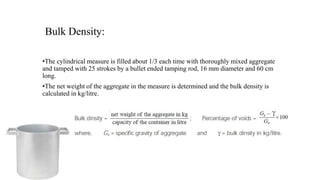 Bulk Density:
•The cylindrical measure is filled about 1/3 each time with thoroughly mixed aggregate
and tamped with 25 strokes by a bullet ended tamping rod, 16 mm diameter and 60 cm
long.
•The net weight of the aggregate in the measure is determined and the bulk density is
calculated in kg/litre.
 