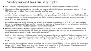 • Take a sample of 2 kg of aggregates. Wash the sample thoroughly to remove finer particles and dust from it.
• After washing, place aggregates in the wire basket and immerse it in distilled water at a temperature between 22°C and
32°C with a cover of at least 5 cm of water above the top of the basket.
• Immediately, after immersion, remove the entrapped air from the sample by lifting the basket containing aggregates 25
mm above from the base of the tank and allow it to drop again. Continue this process at least 25 times at the rate of about
one drop per second. The basket and aggregates shall remain completely immersed during this process as well as for a
period of 24 ± ½ hours afterwards.
• Then the basket and the sample are jolted and weighed in the water at a temperature of 22 to 32°C. If it is necessary for
them to be transferred to a different tank for weighing, they are jolted 25 times as described above in the new tank before
weighing. Note down this weight of aggregates and basket in water as A1.
• After that, remove the basket and the aggregates from the water and allow to drain for a few minutes. After that, empty
the aggregates from the basket on the dry clothes and return the empty basket to the water, jolt it 25 times and weigh in
water. Note down the weight of basket suspended in water as A2.
• Gently dry those aggregates with the dry cloth. Transfer aggregates to the second dry cloth if the first one cannot remove
optimum moisture residue from them. After that spread out them in one layer for at least 10 minutes for surface to get dry
completely and avoid direct sunlight on them. Then take the weight of these dry aggregates, which are saturated and note
it as B.
• Next, place the aggregates in the oven on the shallow tray at a temperature of 100 to 110°C and maintain this temperature
for next 24 ± 1/2 hours. Then remove aggregates from the oven and cool in an airtight container. After that, measure the
weight of the aggregates and note down this weight of oven-dry aggregates as C.
Specific gravity of different sizes of aggregates.
 