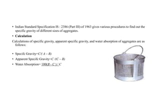 • Indian Standard Specification IS : 2386 (Part III) of 1963 gives various procedures to find out the
specific gravity of different sizes of aggregates.
• Calculation
Calculations of specific gravity, apparent specific gravity, and water absorption of aggregates are as
follows:
• Specifc Gravity=C/( A – B)
• Apparent Specifc Gravity=C /(C – B)
• Water Absorption= 100(B - C ) / C
 