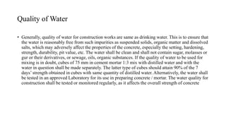 Quality of Water
• Generally, quality of water for construction works are same as drinking water. This is to ensure that
the water is reasonably free from such impurities as suspended solids, organic matter and dissolved
salts, which may adversely affect the properties of the concrete, especially the setting, hardening,
strength, durability, pit value, etc. The water shall be clean and shall not contain sugar, molasses or
gur or their derivatives, or sewage, oils, organic substances. If the quality of water to be used for
mixing is in doubt, cubes of 75 mm in cement mortar 1:3 mix with distilled water and with the
water in question shall be made separately. The latter type of cubes should attain 90% of the 7
days’ strength obtained in cubes with same quantity of distilled water. Alternatively, the water shall
be tested in an approved Laboratory for its use in preparing concrete / mortar. The water quality for
construction shall be tested or monitored regularly, as it affects the overall strength of concrete
 