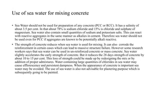 Use of sea water for mixing concrete
• Sea Water should not be used for preparation of any concrete (PCC or RCC). It has a salinity of
about 3.5 per cent. In that about 78% is sodium chloride and 15% is chloride and sulphate of
magnesium. Sea water also contain small quantities of sodium and potassium salts. This can react
with reactive aggregates in the same manner as alkalies in cement. Therefore sea water should not
be used even for PCC if aggregates are known to be potentially alkali reactive.
• The strength of concrete reduces when sea water is used for mixing. It can also corrode the
reinforcement in certain cases which can lead to massive structure failure. However some research
workers says that sea water can be used in un-reinforced concrete or mass concrete. Sea water
slightly accelerates the early strength of concrete. But it reduces the 28 days strength of concrete by
about 10 to 15 per cent. This loss of strength could be made up by redesigning the mix or by
addition of proper admixtures. Water containing large quantities of chlorides in sea water may
cause efflorescence and persistent dampness. When the appearance of concrete is important sea
water may be avoided. The use of sea water is also not advisable for plastering purpose which is
subsequently going to be painted.
 