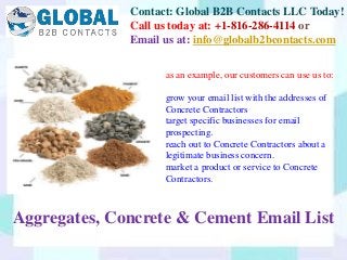 Contact: Global B2B Contacts LLC Today!
Call us today at: +1-816-286-4114 or
Email us at: info@globalb2bcontacts.com
Aggregates, Concrete & Cement Email List
as an example, our customers can use us to:
grow your email list with the addresses of
Concrete Contractors
target specific businesses for email
prospecting.
reach out to Concrete Contractors about a
legitimate business concern.
market a product or service to Concrete
Contractors.
 
