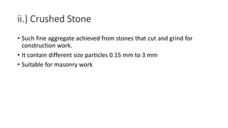 ii.) Crushed Stone
• Such fine aggregate achieved from stones that cut and grind for
construction work.
• It contain different size particles 0.15 mm to 3 mm
• Suitable for masonry work
 