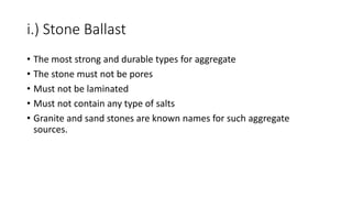 i.) Stone Ballast
• The most strong and durable types for aggregate
• The stone must not be pores
• Must not be laminated
• Must not contain any type of salts
• Granite and sand stones are known names for such aggregate
sources.
 