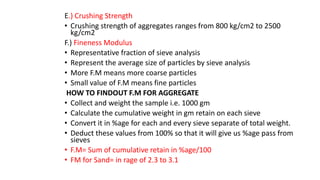 E.) Crushing Strength
• Crushing strength of aggregates ranges from 800 kg/cm2 to 2500
kg/cm2
F.) Fineness Modulus
• Representative fraction of sieve analysis
• Represent the average size of particles by sieve analysis
• More F.M means more coarse particles
• Small value of F.M means fine particles
HOW TO FINDOUT F.M FOR AGGREGATE
• Collect and weight the sample i.e. 1000 gm
• Calculate the cumulative weight in gm retain on each sieve
• Convert it in %age for each and every sieve separate of total weight.
• Deduct these values from 100% so that it will give us %age pass from
sieves
• F.M= Sum of cumulative retain in %age/100
• FM for Sand= in rage of 2.3 to 3.1
 