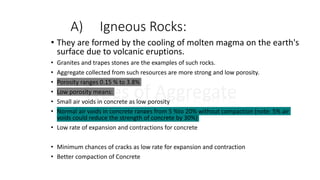 A) Igneous Rocks:
Types of Aggregate
• They are formed by the cooling of molten magma on the earth's
surface due to volcanic eruptions.
• Granites and trapes stones are the examples of such rocks.
• Aggregate collected from such resources are more strong and low porosity.
• Porosity ranges 0.15 % to 3.8%
• Low porosity means:
• Small air voids in concrete as low porosity
• Normal air voids in concrete ranges from 5 %to 20% without compaction (note: 5% air
voids could reduce the strength of concrete by 30%)
• Low rate of expansion and contractions for concrete
• Minimum chances of cracks as low rate for expansion and contraction
• Better compaction of Concrete
 