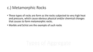 c.) Metamorphic Rocks
Types of Aggregate
• These types of rocks are form as the rocks subjected to very high heat
and pressure, which cause obvious physical and/or chemical changes
that causes to form metamorphic rocks.
• Marble and Schist are the example of such rocks
 