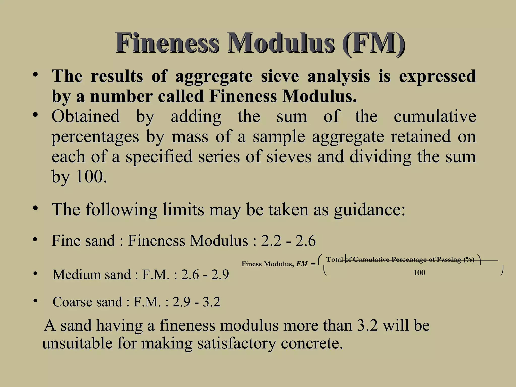 Fineness Modulus (FM)Fineness Modulus (FM)
• The results of aggregate sieve analysis is expressedThe results of aggregate sieve analysis is expressed
by a number called Fineness Modulus.by a number called Fineness Modulus.
• Obtained by adding the sum of the cumulativeObtained by adding the sum of the cumulative
percentages by mass of a sample aggregate retained onpercentages by mass of a sample aggregate retained on
each of a specified series of sieves and dividing the sumeach of a specified series of sieves and dividing the sum
by 100.by 100.
• The following limits may be taken as guidance:The following limits may be taken as guidance:
• Fine sand : Fineness Modulus : 2.2 - 2.6Fine sand : Fineness Modulus : 2.2 - 2.6
• Medium sand : F.M. : 2.6 - 2.9Medium sand : F.M. : 2.6 - 2.9
• Coarse sand : F.M. : 2.9 - 3.2Coarse sand : F.M. : 2.9 - 3.2
A sand having a fineness modulus more than 3.2 will beA sand having a fineness modulus more than 3.2 will be
unsuitable for making satisfactory concrete.unsuitable for making satisfactory concrete.


Finess Modulus, FM =
 Total of Cumulative Percentage of Passing (%) 
 100
 