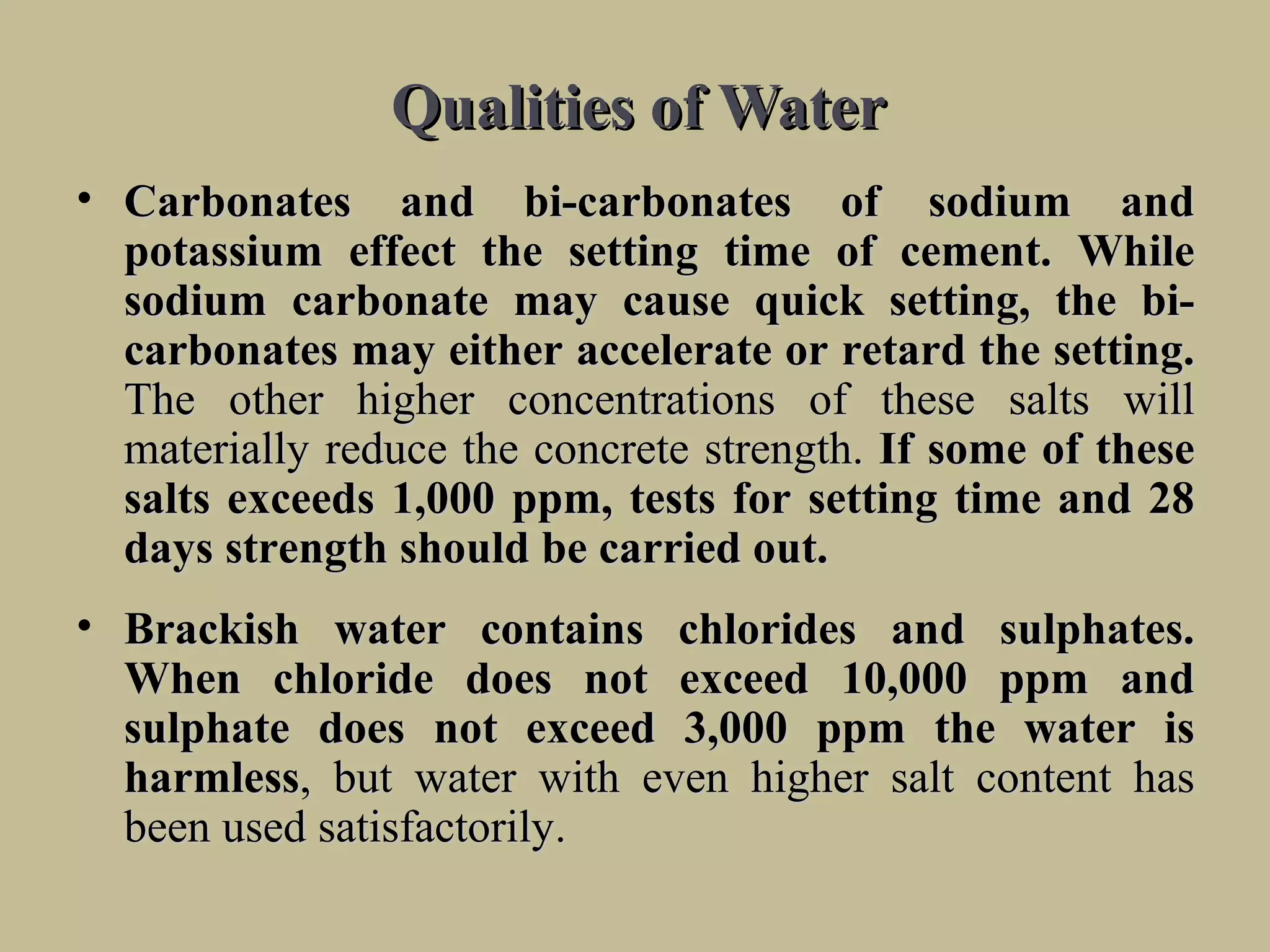 Qualities of WaterQualities of Water
• CarbonatesCarbonates andand bi-carbonatesbi-carbonates ofof sodiumsodium andand
potassiumpotassium effecteffect thethe settingsetting timetime ofof cement. Whilecement. While
sodiumsodium carbonatecarbonate maymay causecause quickquick setting,setting, thethe bi-bi-
carbonatescarbonates maymay eithereither accelerateaccelerate oror retardretard thethe setting.setting.
TheThe otherother higherhigher concentrationsconcentrations ofof thesethese saltssalts willwill
materiallymaterially reducereduce thethe concreteconcrete strength.strength. IfIf somesome ofof thesethese
saltssalts exceedsexceeds 1,0001,000 ppm,ppm, teststests forfor settingsetting timetime andand 2828
daysdays strengthstrength shouldshould bebe carriedcarried out.out.
• BrackishBrackish waterwater containscontains chlorideschlorides andand sulphates.sulphates.
WhenWhen chloridechloride doesdoes notnot exceedexceed 10,00010,000 ppmppm andand
sulphatesulphate doesdoes notnot exceedexceed 3,0003,000 ppmppm thethe waterwater isis
harmlessharmless,, butbut waterwater withwith eveneven higherhigher saltsalt contentcontent hashas
beenbeen usedused satisfactorily.satisfactorily.
 