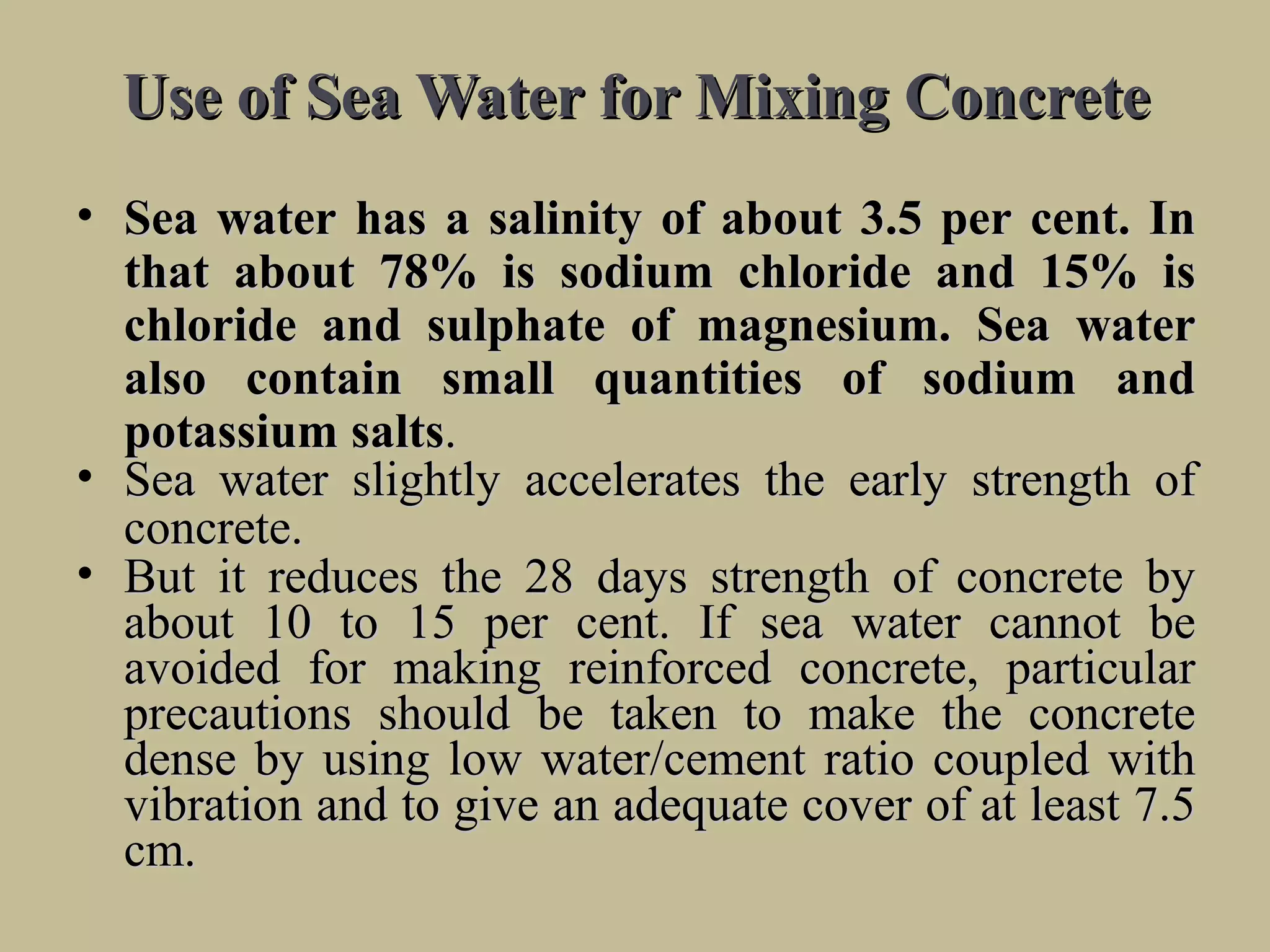 Use of Sea Water for Mixing ConcreteUse of Sea Water for Mixing Concrete
• SeaSea waterwater hashas aa salinitysalinity ofof aboutabout 3.53.5 perper cent.cent. InIn
thatthat aboutabout 78%78% isis sodiumsodium chloridechloride andand 15%15% isis
chloridechloride andand sulphatesulphate ofof magnesium.magnesium. SeaSea waterwater
alsoalso containcontain smallsmall quantitiesquantities ofof sodiumsodium andand
potassiumpotassium saltssalts..
• SeaSea waterwater slightlyslightly acceleratesaccelerates thethe earlyearly strengthstrength ofof
concrete.concrete.
• ButBut itit reducesreduces thethe 2828 daysdays strengthstrength ofof concreteconcrete byby
aboutabout 1010 toto 1515 perper cent. Ifcent. If seasea waterwater cannotcannot bebe
avoidedavoided forfor makingmaking reinforcedreinforced concrete,concrete, particularparticular
precautionsprecautions shouldshould bebe takentaken toto makemake thethe concreteconcrete
densedense byby usingusing lowlow water/cementwater/cement ratioratio coupledcoupled withwith
vibrationvibration andand toto givegive anan adequateadequate covercover ofof atat leastleast 7.57.5
cm.cm.
 
