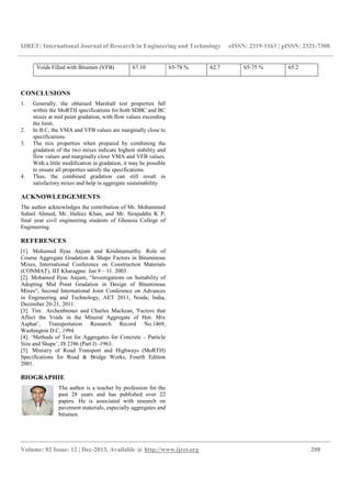 IJRET: International Journal of Research in Engineering and Technology eISSN: 2319-1163 | pISSN: 2321-7308
__________________________________________________________________________________________
Volume: 02 Issue: 12 | Dec-2013, Available @ http://www.ijret.org 208
Voids Filled with Bitumen (VFB) 67.10 65-78 % 62.7 65-75 % 65.2
CONCLUSIONS
1. Generally, the obtained Marshall test properties fall
within the MoRTH specifications for both SDBC and BC
mixes at mid point gradation, with flow values exceeding
the limit.
2. In B.C, the VMA and VFB values are marginally close to
specifications.
3. The mix properties when prepared by combining the
gradation of the two mixes indicate highest stability and
flow values and marginally close VMA and VFB values.
With a little modification in gradation, it may be possible
to ensure all properties satisfy the specifications.
4. Thus, the combined gradation can still result in
satisfactory mixes and help in aggregate sustainability.
ACKNOWLEDGEMENTS
The author acknowledges the contribution of Mr. Mohammed
Suhail Ahmed, Mr. Hafeez Khan, and Mr. Sirajuddin K P,
final year civil engineering students of Ghousia College of
Engineering.
REFERENCES
[1]. Mohamed Ilyas Anjum and Krishnamurthy. Role of
Course Aggregate Gradation & Shape Factors in Bituminous
Mixes, International Conference on Construction Materials
(CONMAT), IIT Kharagpur. Jan 9 – 11. 2003.
[2]. Mohamed Ilyas Anjum, “Investigations on Suitability of
Adopting Mid Point Gradation in Design of Bituminous
Mixes”, Second International Joint Conference on Advances
in Engineering and Technology, AET 2011, Noida, India,
December 20-21, 2011.
[3]. Tim Archenbrener and Charles Mackean, 'Factors that
Affect the Voids in the Mineral Aggregate of Hot- Mix
Asphat’, Transportation Research Record No.1469,
Washington D.C, 1994.
[4]. ‘Methods of Test for Aggregates for Concrete – Particle
Size and Shape’, IS 2386 (Part I) -1963.
[5]. Ministry of Road Transport and Highways (MoRTH)
Specifications for Road & Bridge Works, Fourth Edition
2001.
BIOGRAPHIE
The author is a teacher by profession for the
past 28 years and has published over 22
papers. He is associated with research on
pavement materials, especially aggregates and
bitumen.
 