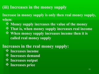 11
(iii) Increases in the money supply
Increase in money supply is only then real money supply,
when:
 Money supply increases the value of the money
 That is, when money supply increases real income
 When money supply increases income then it is
called real money supply
Increases in the real money supply:
 Increases income
 Increases demand
 Increases output
 Increases price
 