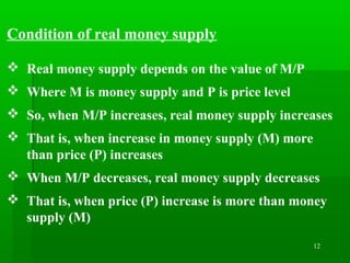 12
Condition of real money supply
 Real money supply depends on the value of M/P
 Where M is money supply and P is price level
 So, when M/P increases, real money supply increases
 That is, when increase in money supply (M) more
than price (P) increases
 When M/P decreases, real money supply decreases
 That is, when price (P) increase is more than money
supply (M)
 