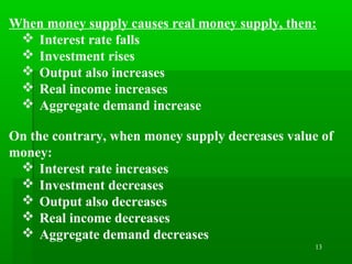 13
When money supply causes real money supply, then:
 Interest rate falls
 Investment rises
 Output also increases
 Real income increases
 Aggregate demand increase
On the contrary, when money supply decreases value of
money:
 Interest rate increases
 Investment decreases
 Output also decreases
 Real income decreases
 Aggregate demand decreases
 