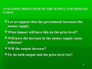 14
ANALYSING BEHAVIOUR OF THE SUPPLY AND DEMAND
CURVE
Let us suppose that the government increases the
money supply
What impact will have this on the price level?
Will have the increase in the money supply cause
inflation?
Will the output increase?
Or do both output and the price level rise?
 