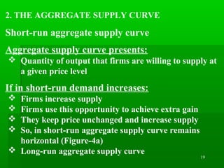 19
2. THE AGGREGATE SUPPLY CURVE
Short-run aggregate supply curve
Aggregate supply curve presents:
 Quantity of output that firms are willing to supply at
a given price level
If in short-run demand increases:
 Firms increase supply
 Firms use this opportunity to achieve extra gain
 They keep price unchanged and increase supply
 So, in short-run aggregate supply curve remains
horizontal (Figure-4a)
 Long-run aggregate supply curve
 