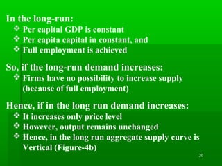 20
In the long-run:
 Per capital GDP is constant
 Per capita capital in constant, and
 Full employment is achieved
So, if the long-run demand increases:
 Firms have no possibility to increase supply
(because of full employment)
Hence, if in the long run demand increases:
 It increases only price level
 However, output remains unchanged
 Hence, in the long run aggregate supply curve is
Vertical (Figure-4b)
 