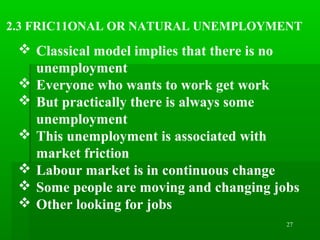 27
2.3 FRIC11ONAL OR NATURAL UNEMPLOYMENT
 Classical model implies that there is no
unemployment
 Everyone who wants to work get work
 But practically there is always some
unemployment
 This unemployment is associated with
market friction
 Labour market is in continuous change
 Some people are moving and changing jobs
 Other looking for jobs
 