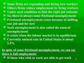 28
 Some firms are expanding and hiring new workers
 Others firms reduce employment by firing workers
 Under such condition to find the right job toilsome
 So, there is always some frictional unemployment
 Frictional unemployment exists because of shifting
one job and for new
 Such unemployment is also called the natural
unemployment
 It exists when the labour market is in equilibrium
 Currently natural rate in United States is about
5.5%
In spite of some frictional unemployment, we can say
there is full employment:
 If those who wish to work are able to get work
 