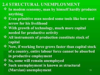 29
2.4 STRUCTURAL UNEMPLOYMENT
 In modem economy, man by himself hardly produces
anything
 Even primitive man needed some tools like bow and
arrow for his livelihood
 With growth of technology, much more capital
needed for productive activity
 All instruments of production constitute stock of
capital
 Now, if working force grows faster than capital stock
of a country, entire labour force cannot be absorbed
in productive employment
 So, some will remain unemployed
 Such unemployment is known as structural
(Marxian) unemployment
 