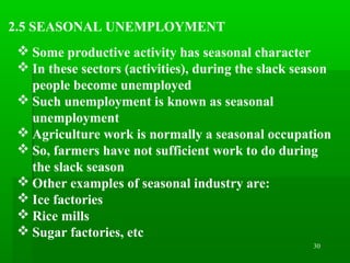 30
2.5 SEASONAL UNEMPLOYMENT
 Some productive activity has seasonal character
 In these sectors (activities), during the slack season
people become unemployed
 Such unemployment is known as seasonal
unemployment
 Agriculture work is normally a seasonal occupation
 So, farmers have not sufficient work to do during
the slack season
 Other examples of seasonal industry are:
 Ice factories
 Rice mills
 Sugar factories, etc
 