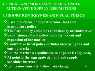 34
4. FISCAL AND MONETARY POLICY UNDER
ALTERNATIVE SUPPLY ASSUMPTIONS
4.1 SHORT RUN (KEYNESIAN) FISCAL POLICY
Fiscal policy includes govt income (tax) and
expenditure policy
The fiscal policy could be expansionary or contractive
Expansionary fiscal policy includes tax cut and
expansion of the market
Contractive fiscal policy includes increasing tax and
cutting market
Let the market is equilibrium in at point E (Figure-6)
At point E the aggregate demand and supply
schedules intersect
Let us now consider a short run change
 